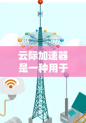 云际加速器是一种用于网络性能测试的设备，旨在帮助用户评估网络的实际性能，优化网络配置和测试计划。以下是云际加速器的测试功能和步骤的详细说明