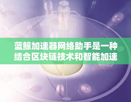 蓝鲸加速器网络助手是一种结合区块链技术和智能加速的工具，旨在通过区块链的不可篡改性和智能加速技术，提高下载和上传文件的速度。以下是对该技术的详细总结和解释