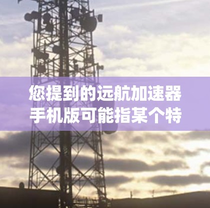 您提到的远航加速器手机版可能指某个特定的加速器应用，如Kaiju、Fastlane等。以下是对不同加速器的简要介绍