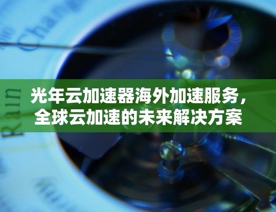 光年云加速器海外加速服务,全球云加速的未来解决方案 光年云加速器海外加速服务,全球云加速的未来解决方案