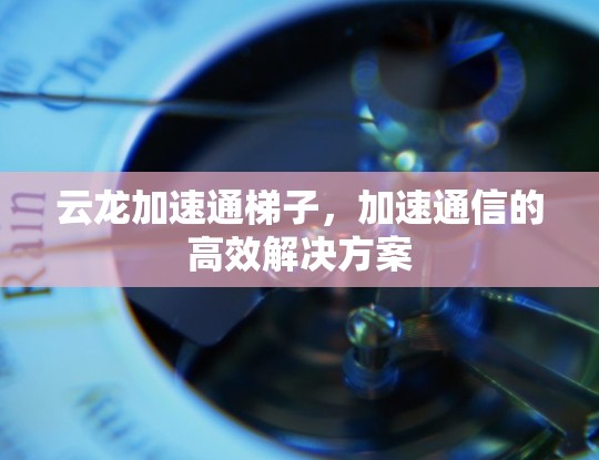 云龙加速通梯子,加速通信的高效解决方案 云龙加速通梯子,加速通信的高效解决方案