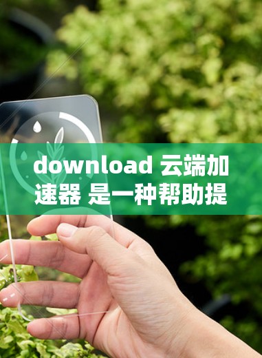 download 云端加速器 是一种帮助提高资源利用率的技术工具。以下是一个详细的步骤指南，帮助你下载并使用云端加速器