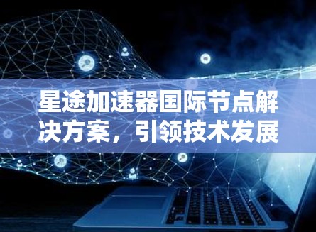 星途加速器国际节点解决方案,引领技术发展趋势 星途加速器国际节点解决方案,引领技术发展趋势