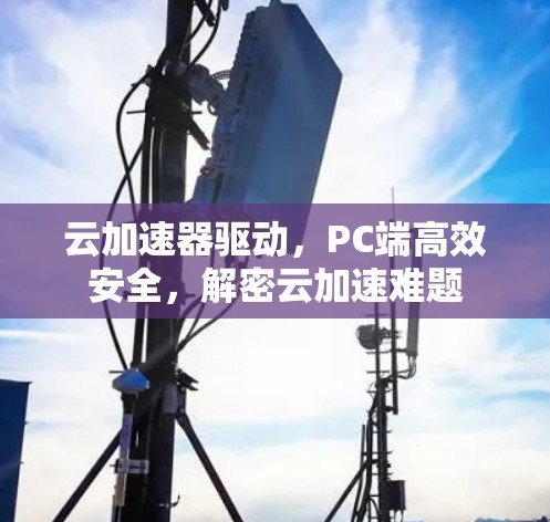 云加速器驱动,PC端高效安全,解密云加速难题 云加速器驱动,PC端高效安全,解密云加速难题
