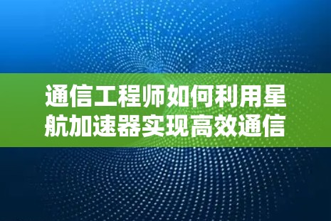 通信工程师如何利用星航加速器实现高效通信