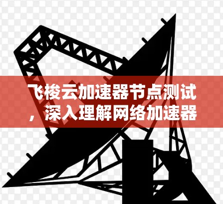 飞梭云加速器节点测试，深入理解网络加速器性能与功能