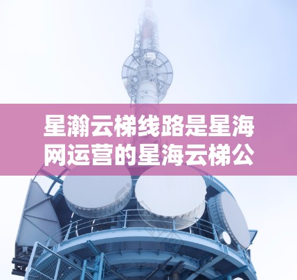 星瀚云梯线路是星海网运营的星海云梯公路运输线路，主要在广西壮族自治区和云南省之间运行，途经城市如南宁、昆明、大理、西双版纳、丽江等。以下是关于这条线路的详细信息