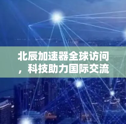 北辰加速器全球访问,科技助力国际交流的新引擎 北辰加速器全球访问,科技助力国际交流的新引擎
