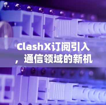ClashX订阅引入,通信领域的新机遇与挑战
