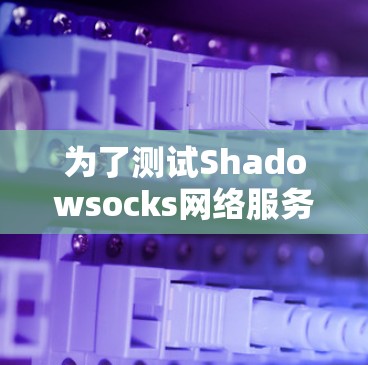 为了测试Shadowsocks网络服务,以下是一个详细的步骤指南