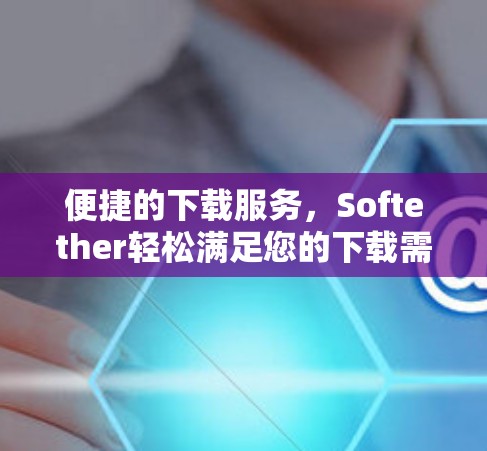 便捷的下载服务,Softether轻松满足您的下载需求