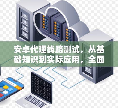 安卓代理线路测试,从基础知识到实际应用,全面解析