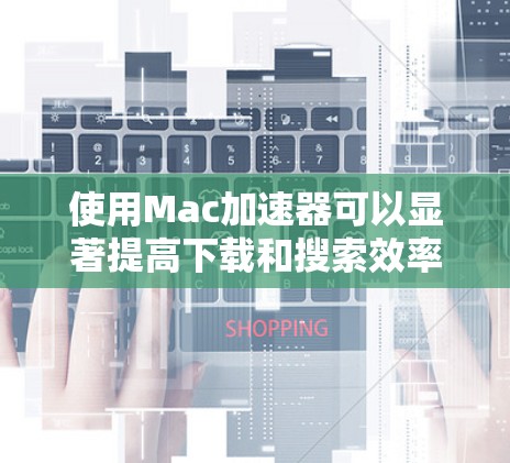 使用Mac加速器可以显著提高下载和搜索效率，以下是详细的使用指南