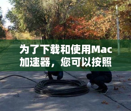 为了下载和使用Mac加速器，您可以按照以下步骤进行
