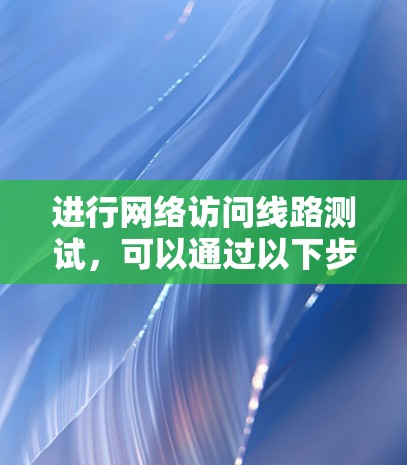 进行网络访问线路测试，可以通过以下步骤来实现，确保测试的准确性和有效性