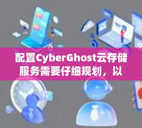 配置CyberGhost云存储服务需要仔细规划,以下是详细的配置步骤和注意事项