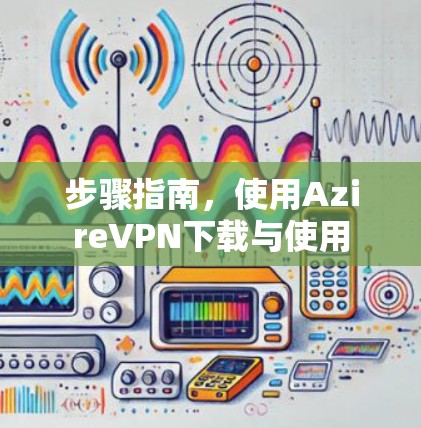 步骤指南,使用AzireVPN下载与使用