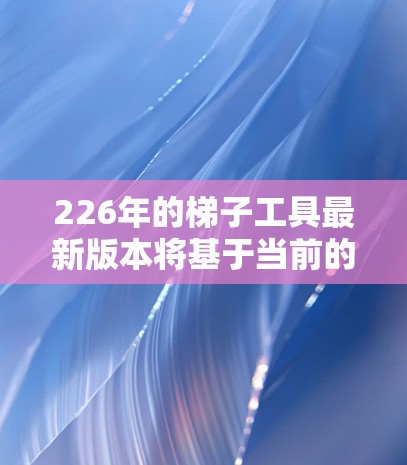 226年的梯子工具最新版本将基于当前的技术进步和市场需求,展望将具备更智能、更环保、更耐用的设计,同时满足多样化使用场景的需求。以下是对其可能的主要特点及优缺点的分析