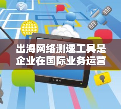 出海网络测速工具是企业在国际业务运营中不可或缺的工具，用于监控和优化网络性能，确保业务流畅。以下是几种常见的出海网络测速工具及其特点和使用方法