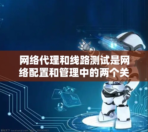 网络代理和线路测试是网络配置和管理中的两个关键环节,它们密切相关,但用途和方法有所不同。以下是对网络代理线路测试的详细说明