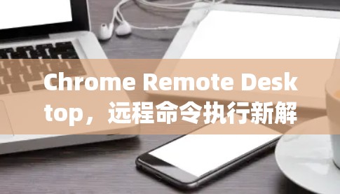 Chrome Remote Desktop,远程命令执行新解决方案 Chrome Remote Desktop,远程命令执行新解决方案