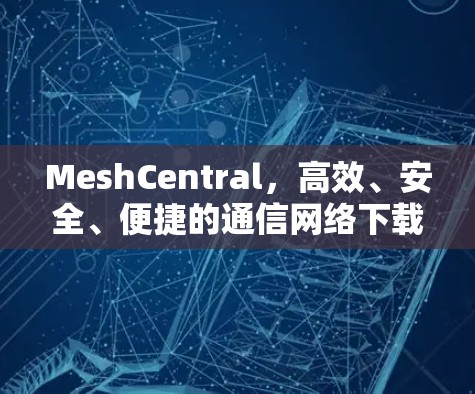 MeshCentral，高效、安全、便捷的通信网络下载管理平台