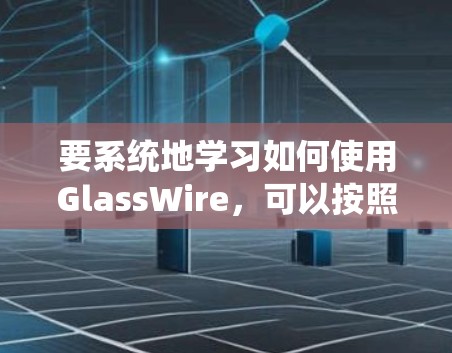 要系统地学习如何使用GlassWire，可以按照以下步骤进行