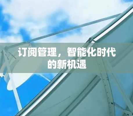 订阅管理,智能化时代的新机遇 订阅管理,智能化时代的新机遇