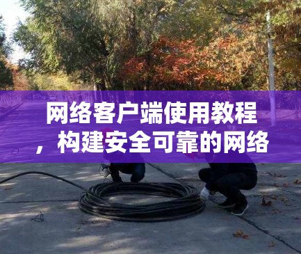 网络客户端使用教程,构建安全可靠的网络环境 网络客户端使用教程,构建安全可靠的网络环境