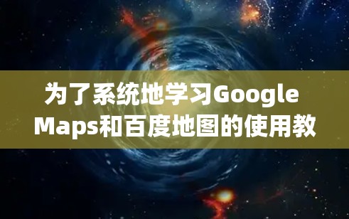 为了系统地学习Google Maps和百度地图的使用教程，以下是一个详细且结构化的指南