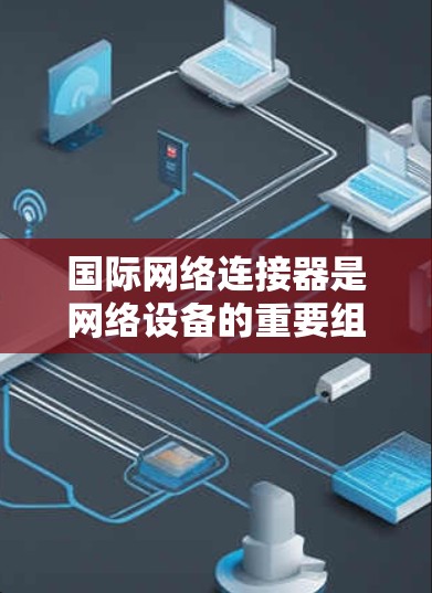 国际网络连接器是网络设备的重要组成部分,主要用于连接到局域网或Web服务器。以下是关于国际网络连接器的详细指南 国际网络连接器是网络设备的重要组成部分,主要用于连接到局域网或Web服务器。以下是关于国际网络连接器的详细指南