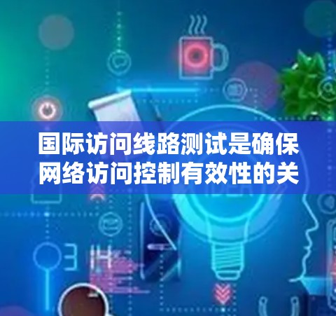国际访问线路测试是确保网络访问控制有效性的关键步骤，涉及多个方面，以下是对这些测试和控制的详细分析和扩展