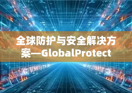 全球防护与安全解决方案—GlobalProtect 全球防护与安全解决方案—GlobalProtect