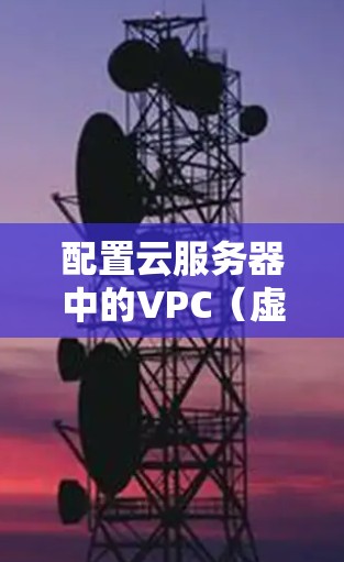 配置云服务器中的VPC(虚拟私有云)需要遵循以下步骤,确保数据存储和访问的有效性