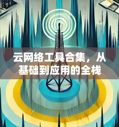 云网络工具合集，从基础到应用的全栈解决方案