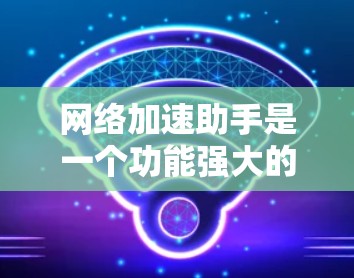 网络加速助手是一个功能强大的软件，帮助用户加速下载和观看视频，减少延迟和等待时间。以下是网络加速助手的最新版本v5.5和v6.1的详细介绍