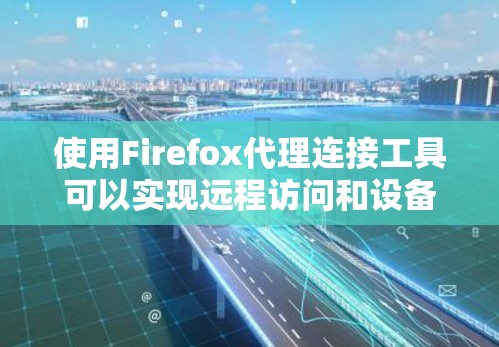 使用Firefox代理连接工具可以实现远程访问和设备配置,以下是详细的步骤指南
