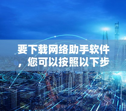 要下载网络助手软件,您可以按照以下步骤进行