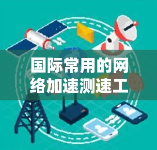 国际常用的网络加速测速工具多种多样,每个工具都有其特定的功能和适用场景。以下是对这些工具的详细总结和建议