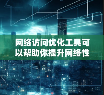 网络访问优化工具可以帮助你提升网络性能,减少延迟和网络带宽消耗。以下是一些常用的网络访问优化工具及其特点,供你参考