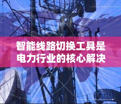 智能线路切换工具是电力行业的核心解决方案,用于优化线路切换效率,提升运营效率。以下是这些工具的分类、特点和适用场景,供您参考